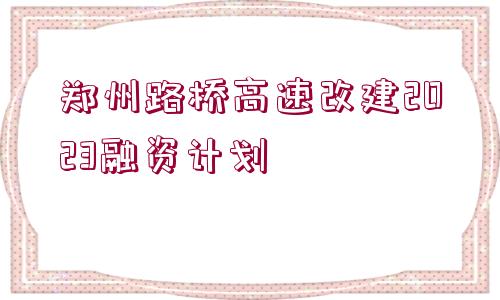 鄭州路橋高速改建2023融資計(jì)劃