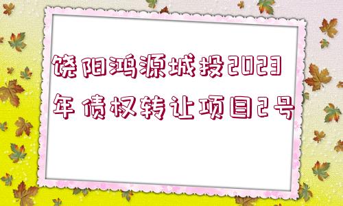 饒陽(yáng)鴻源城投2023年債權(quán)轉(zhuǎn)讓項(xiàng)目2號(hào)