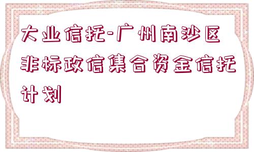 大業(yè)信托-廣州南沙區(qū)非標(biāo)政信集合資金信托計劃