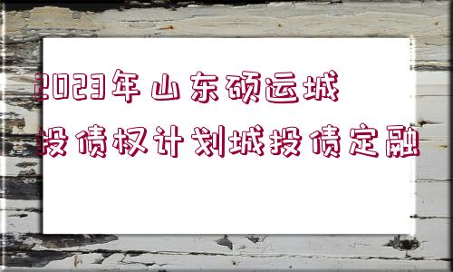 2023年山東碩運城投債權計劃城投債定融