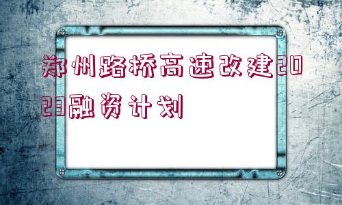 鄭州路橋高速改建2023融資計劃