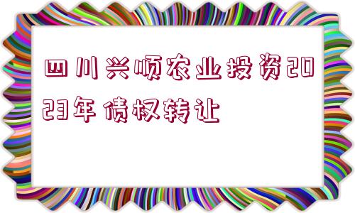 四川興順農(nóng)業(yè)投資2023年債權轉讓