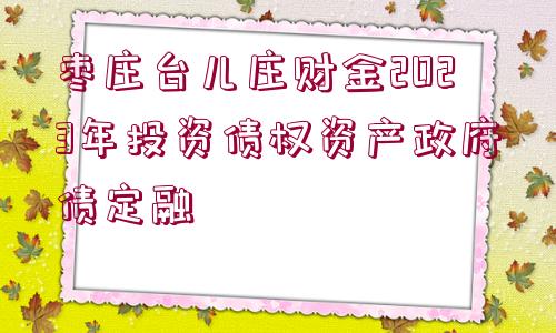 棗莊臺兒莊財金2023年投資債權(quán)資產(chǎn)政府債定融