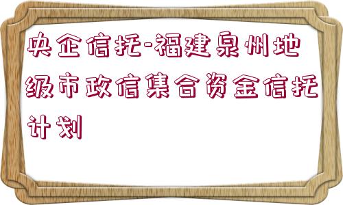 央企信托-福建泉州地級(jí)市政信集合資金信托計(jì)劃