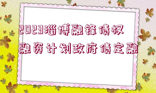 2023淄博融鋒債權(quán)融資計(jì)劃政府債定融