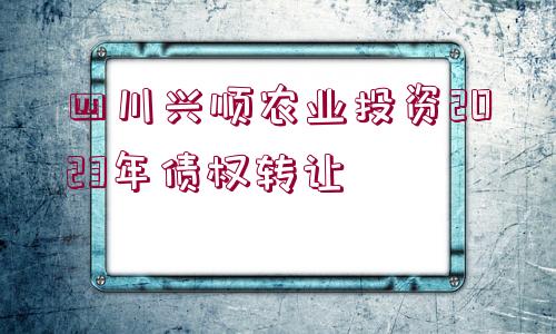 四川興順農(nóng)業(yè)投資2023年債權(quán)轉(zhuǎn)讓