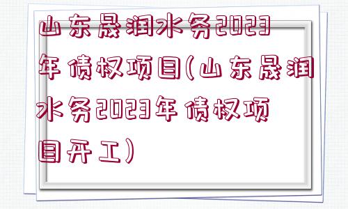 山東晟潤水務(wù)2023年債權(quán)項(xiàng)目(山東晟潤水務(wù)2023年債權(quán)項(xiàng)目開工)