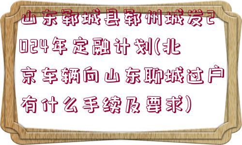 山東鄆城縣鄆州城發(fā)2024年定融計(jì)劃(北京車輛向山東聊城過(guò)戶有什么手續(xù)及要求)