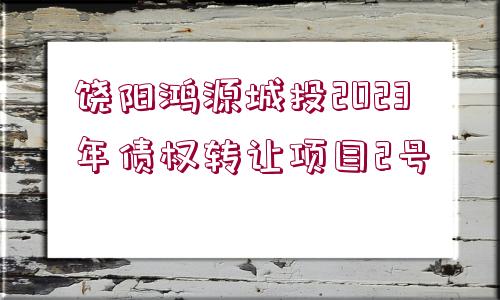 饒陽(yáng)鴻源城投2023年債權(quán)轉(zhuǎn)讓項(xiàng)目2號(hào)