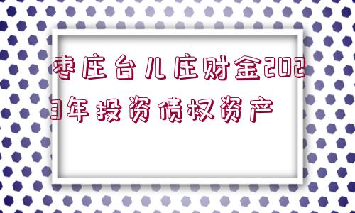 棗莊臺兒莊財金2023年投資債權資產