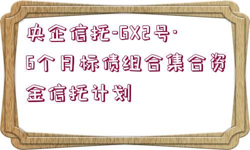 央企信托-GX2號·6個月標(biāo)債組合集合資金信托計劃