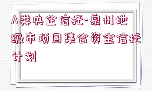 A類(lèi)央企信托-泉州地級(jí)市項(xiàng)目集合資金信托計(jì)劃