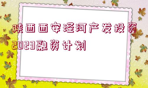 陜西西安涇河產(chǎn)發(fā)投資2023融資計(jì)劃