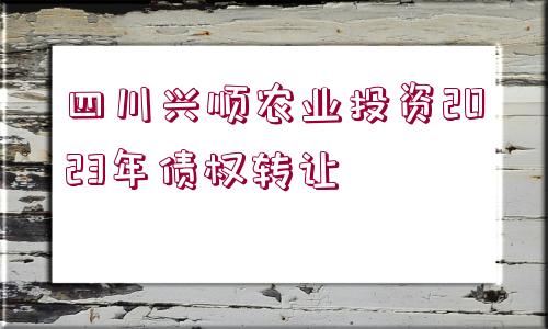 四川興順農(nóng)業(yè)投資2023年債權(quán)轉(zhuǎn)讓