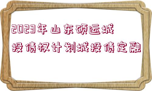 2023年山東碩運城投債權(quán)計劃城投債定融