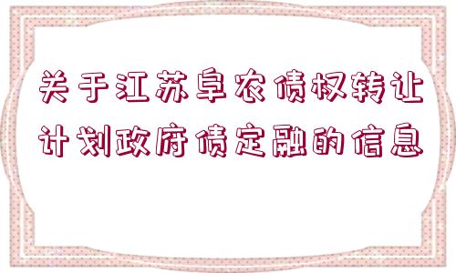 關(guān)于江蘇阜農(nóng)債權(quán)轉(zhuǎn)讓計(jì)劃政府債定融的信息