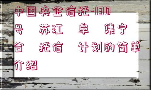 中國央企信托-130號?蘇江?阜?集寧?合?托信?計劃的簡單介紹