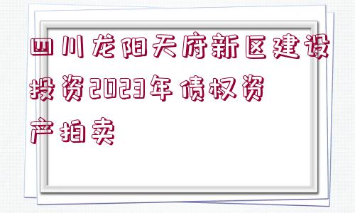 四川龍陽(yáng)天府新區(qū)建設(shè)投資2023年債權(quán)資產(chǎn)拍賣