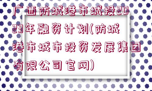 廣西防城港市城投2023年融資計(jì)劃(防城港市城市投資發(fā)展集團(tuán)有限公司官網(wǎng))