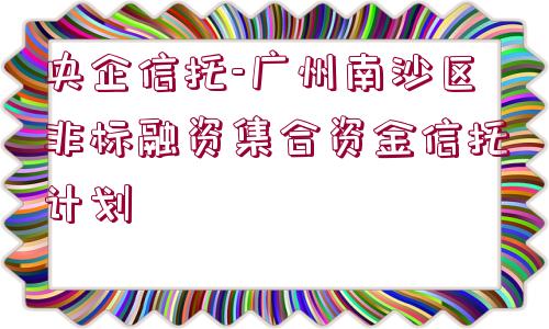 央企信托-廣州南沙區(qū)非標(biāo)融資集合資金信托計劃