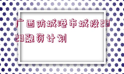 廣西防城港市城投2023融資計(jì)劃