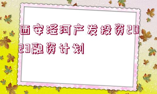 西安涇河產發(fā)投資2023融資計劃