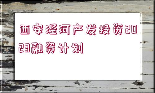 西安涇河產(chǎn)發(fā)投資2023融資計劃