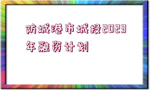 防城港市城投2023年融資計劃