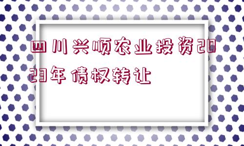 四川興順農(nóng)業(yè)投資2023年債權(quán)轉(zhuǎn)讓