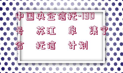 中國(guó)央企信托-130號(hào)?蘇江?阜?集寧?合?托信?計(jì)劃