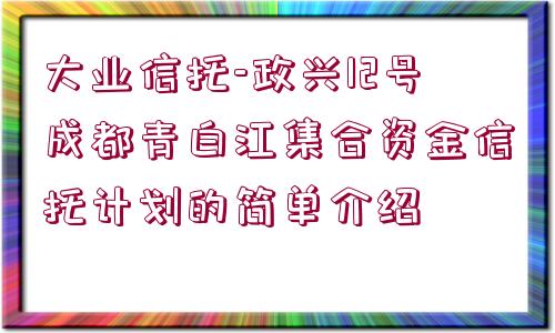 大業(yè)信托-政興12號成都青白江集合資金信托計劃的簡單介紹