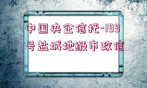 中國央企信托-199號(hào)鹽城地級(jí)市政信