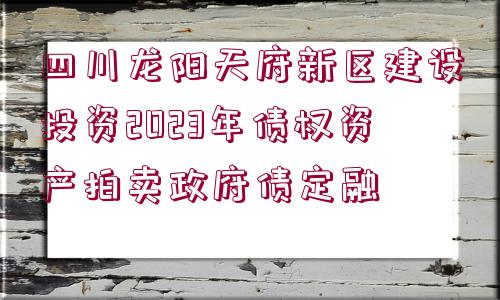 四川龍陽天府新區(qū)建設(shè)投資2023年債權(quán)資產(chǎn)拍賣政府債定融