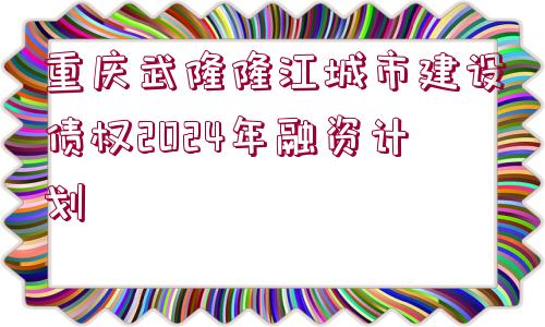 重慶武隆隆江城市建設(shè)債權(quán)2024年融資計(jì)劃