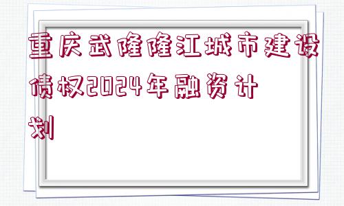 重慶武隆隆江城市建設(shè)債權(quán)2024年融資計(jì)劃