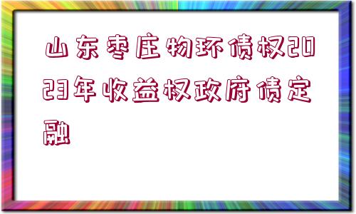 山東棗莊物環(huán)債權(quán)2023年收益權(quán)政府債定融