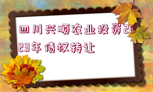 四川興順農(nóng)業(yè)投資2023年債權(quán)轉(zhuǎn)讓