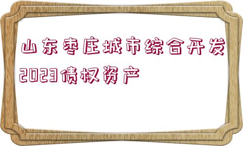 山東棗莊城市綜合開發(fā)2023債權(quán)資產(chǎn)