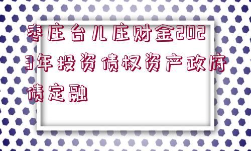 棗莊臺(tái)兒莊財(cái)金2023年投資債權(quán)資產(chǎn)政府債定融