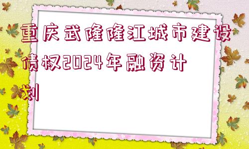 重慶武隆隆江城市建設債權2024年融資計劃