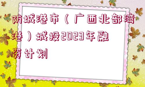 防城港市（廣西北部灣港）城投2023年融資計(jì)劃