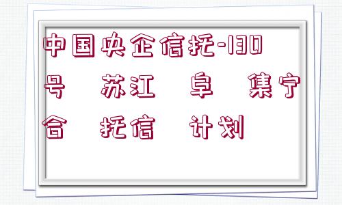 中國(guó)央企信托-130號(hào)?蘇江?阜?集寧?合?托信?計(jì)劃