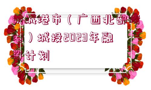 防城港市（廣西北部灣港）城投2023年融資計(jì)劃