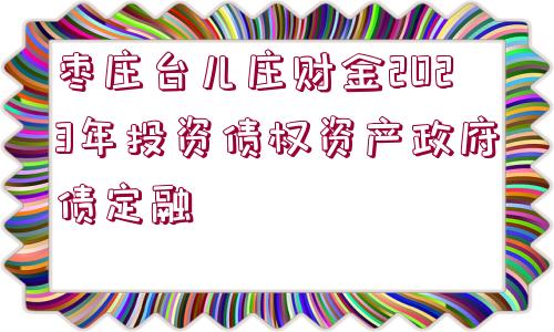 棗莊臺兒莊財(cái)金2023年投資債權(quán)資產(chǎn)政府債定融