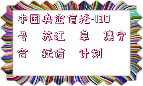 中國央企信托-130號?蘇江?阜?集寧?合?托信?計劃