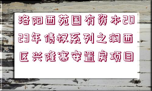 洛陽(yáng)西苑國(guó)有資本2023年債權(quán)系列之澗西區(qū)興隆寨安置房項(xiàng)目