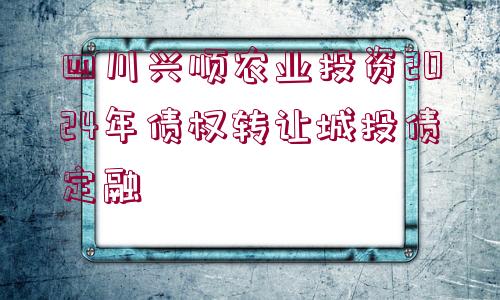 四川興順農(nóng)業(yè)投資2024年債權轉(zhuǎn)讓城投債定融