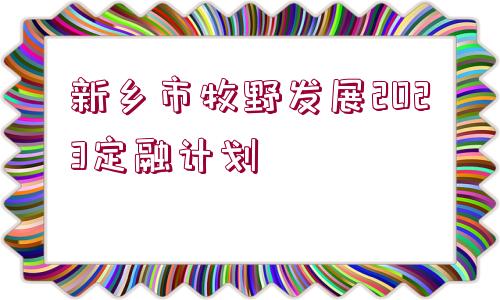 新鄉(xiāng)市牧野發(fā)展2023定融計(jì)劃