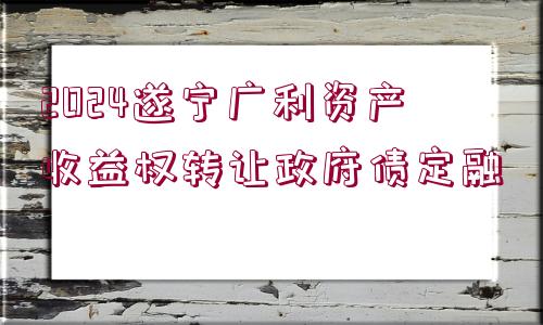 2024遂寧廣利資產(chǎn)收益權(quán)轉(zhuǎn)讓政府債定融