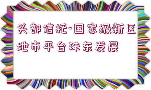 頭部信托-國家級新區(qū)地市平臺灃東發(fā)展